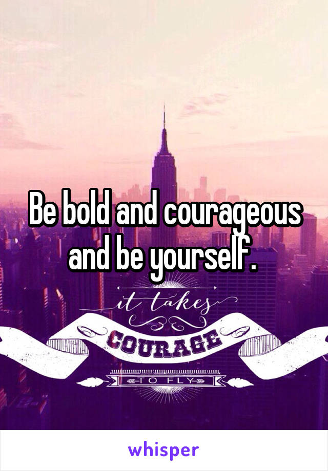 Be bold and courageous and be yourself. 