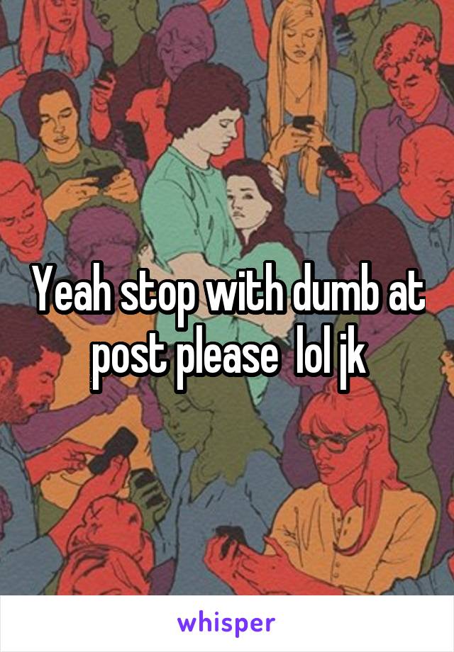 Yeah stop with dumb at post please  lol jk