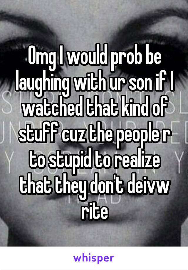 Omg I would prob be laughing with ur son if I watched that kind of stuff cuz the people r to stupid to realize that they don't deivw rite