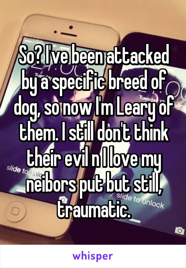 So? I've been attacked by a specific breed of dog, so now I'm Leary of them. I still don't think their evil n I love my neibors put but still, traumatic.