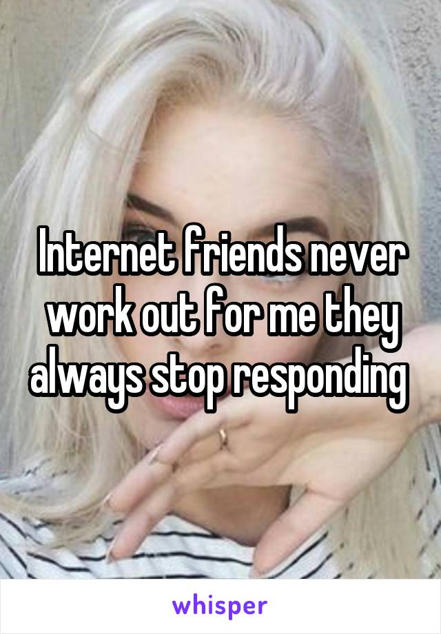 Internet friends never work out for me they always stop responding 