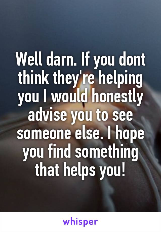 Well darn. If you dont think they're helping you I would honestly advise you to see someone else. I hope you find something that helps you!