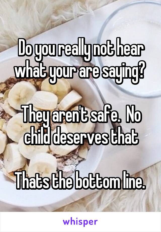 Do you really not hear what your are saying? 

They aren't safe.  No child deserves that

Thats the bottom line. 