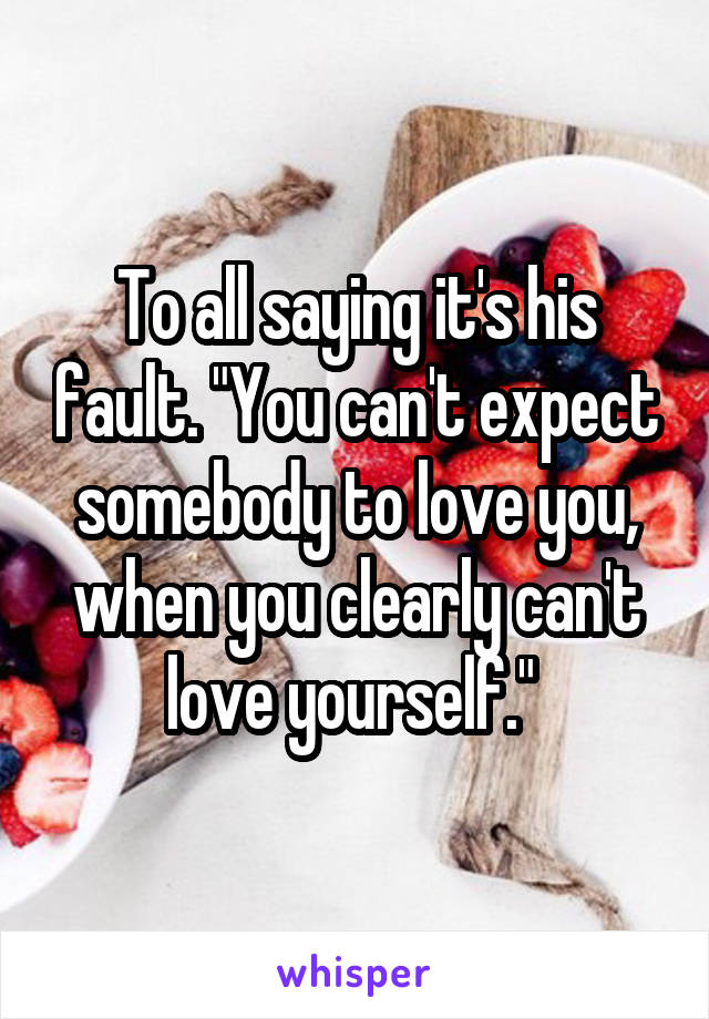 To all saying it's his fault. "You can't expect somebody to love you, when you clearly can't love yourself." 