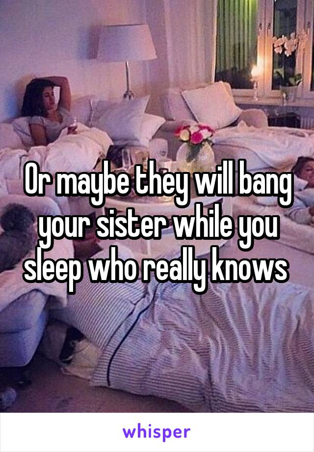 Or maybe they will bang your sister while you sleep who really knows 