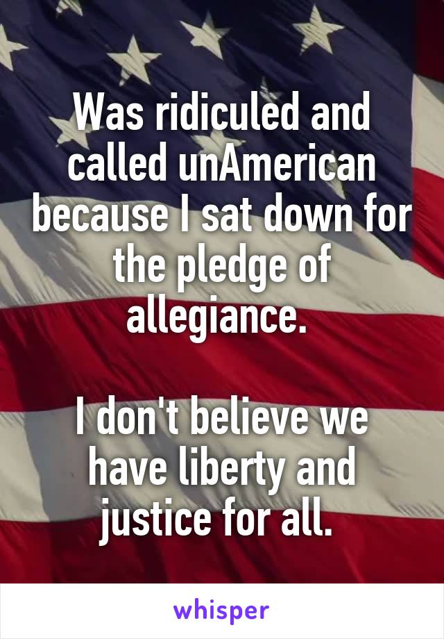 Was ridiculed and called unAmerican because I sat down for the pledge of allegiance. 

I don't believe we have liberty and justice for all. 