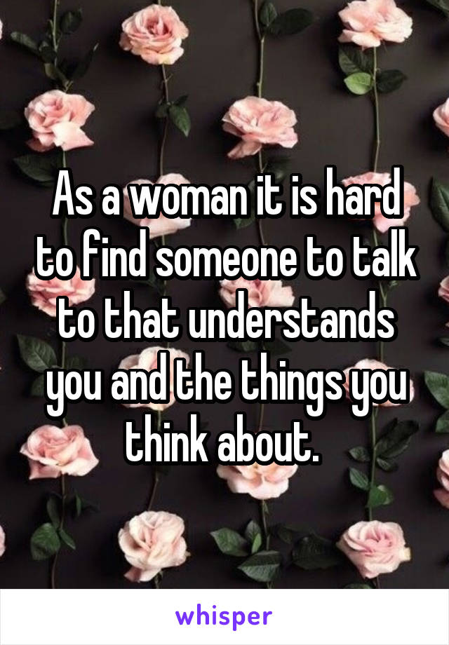 As a woman it is hard to find someone to talk to that understands you and the things you think about. 