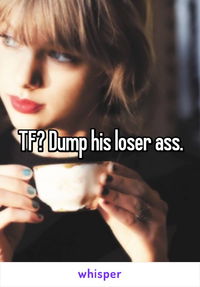 TF? Dump his loser ass.