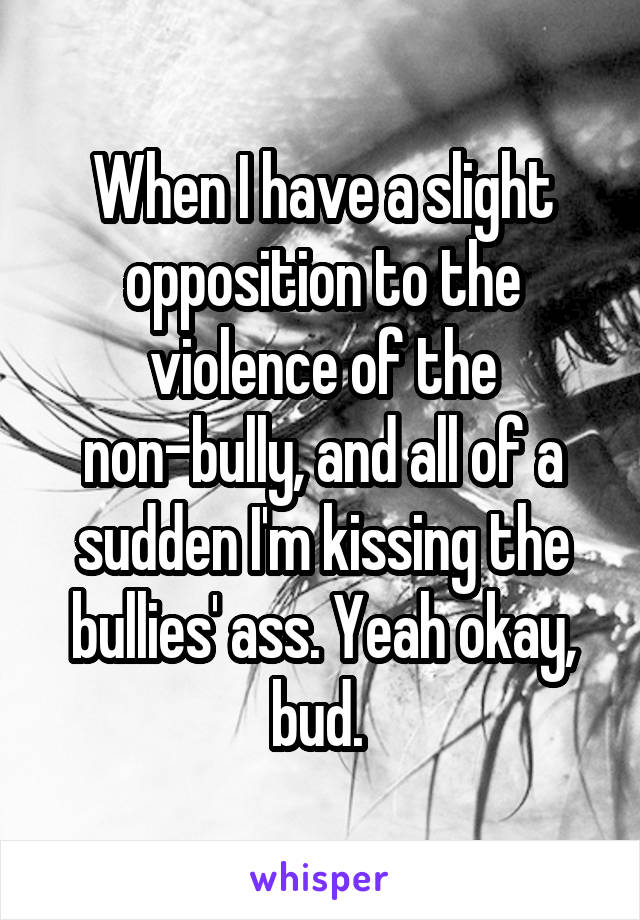 When I have a slight opposition to the violence of the non-bully, and all of a sudden I'm kissing the bullies' ass. Yeah okay, bud. 