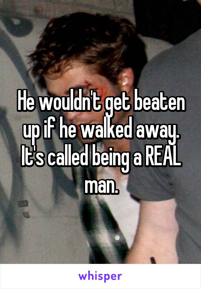 He wouldn't get beaten up if he walked away. It's called being a REAL man.