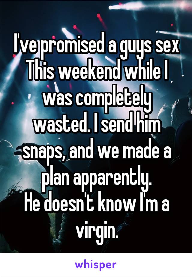 I've promised a guys sex This weekend while I was completely wasted. I send him snaps, and we made a plan apparently.
He doesn't know I'm a virgin.