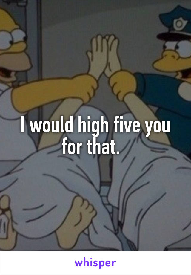I would high five you for that.  