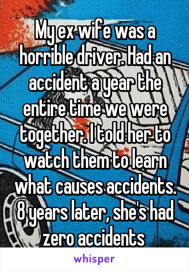 My ex wife was a horrible driver. Had an accident a year the entire time we were together. I told her to watch them to learn what causes accidents. 8 years later, she's had zero accidents 