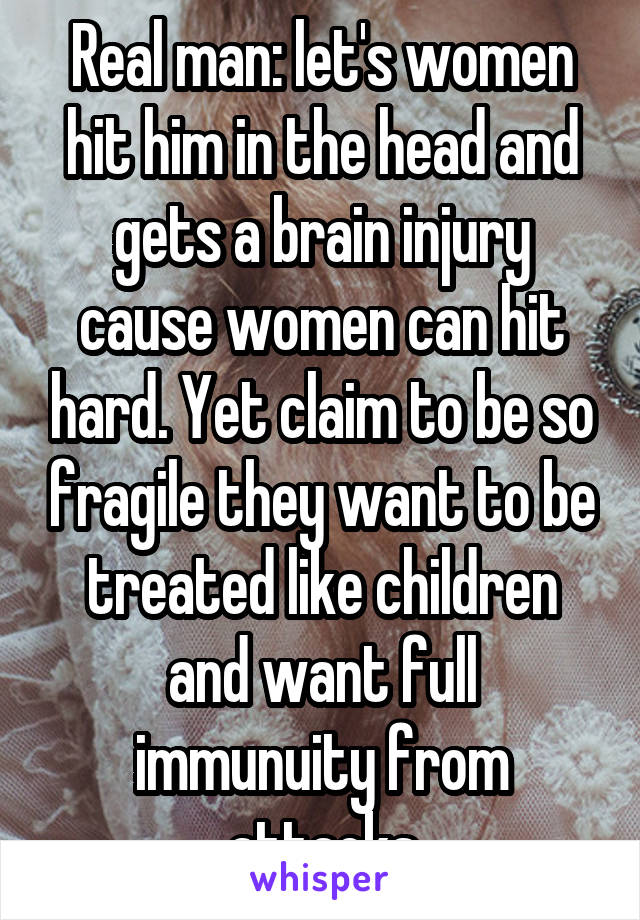 Real man: let's women hit him in the head and gets a brain injury cause women can hit hard. Yet claim to be so fragile they want to be treated like children and want full immunuity from attacks