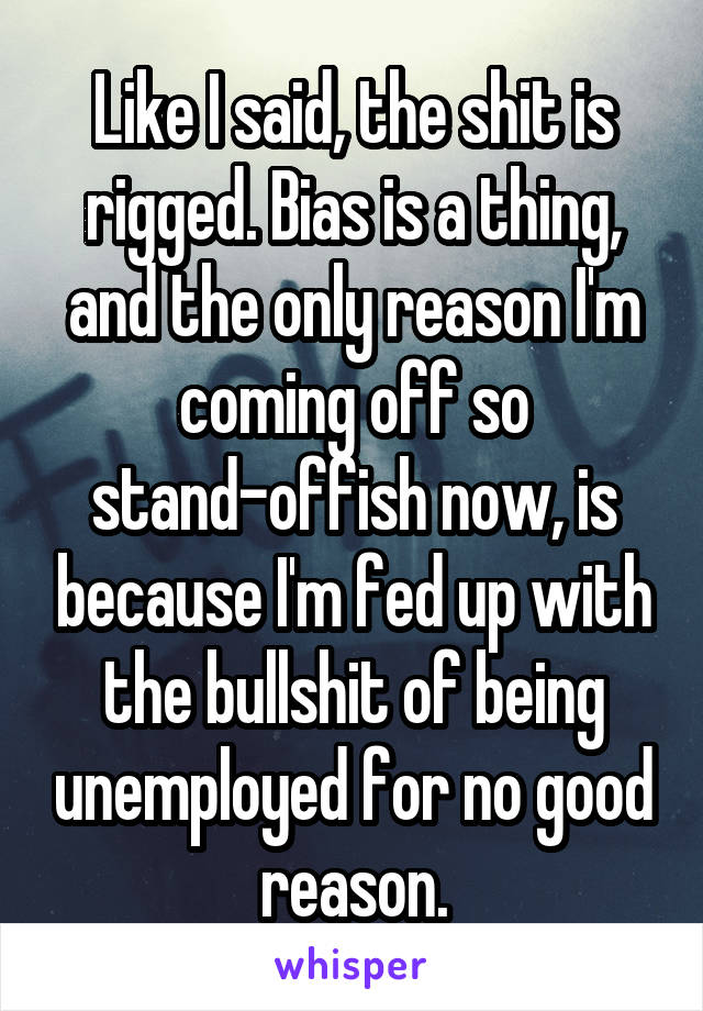 Like I said, the shit is rigged. Bias is a thing, and the only reason I'm coming off so stand-offish now, is because I'm fed up with the bullshit of being unemployed for no good reason.