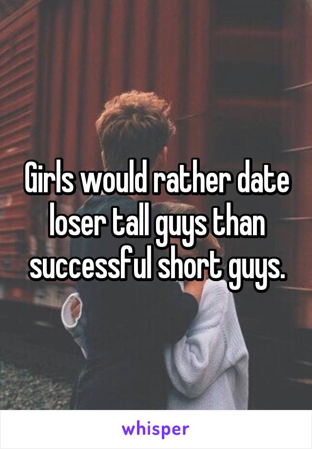 Girls would rather date loser tall guys than successful short guys.