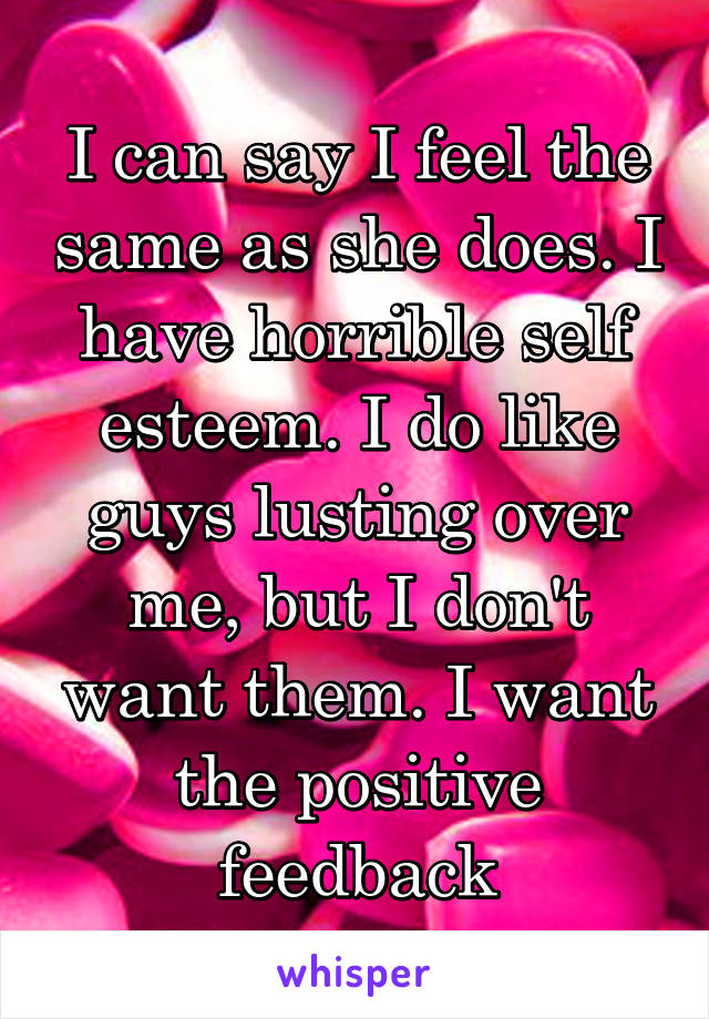 I can say I feel the same as she does. I have horrible self esteem. I do like guys lusting over me, but I don't want them. I want the positive feedback