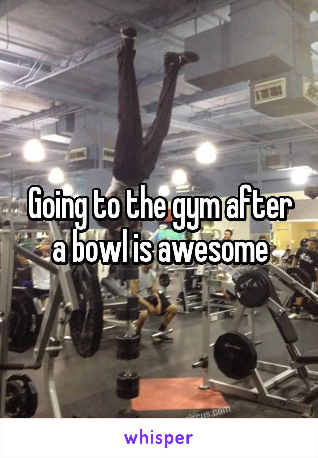 Going to the gym after a bowl is awesome