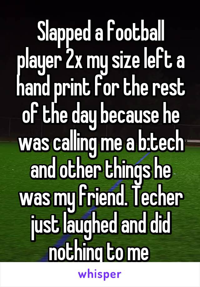 Slapped a football player 2x my size left a hand print for the rest of the day because he was calling me a b:tech and other things he was my friend. Techer just laughed and did nothing to me 