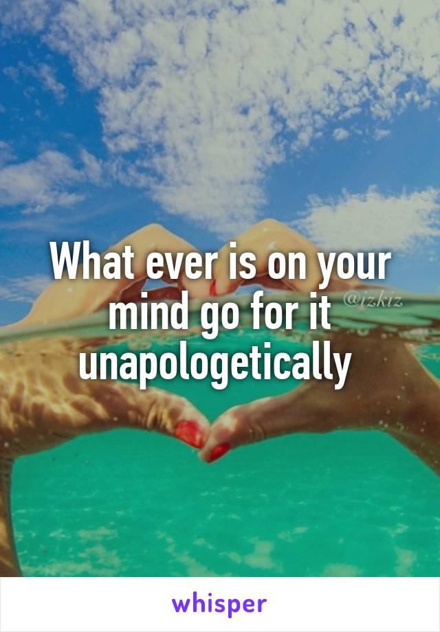 What ever is on your mind go for it unapologetically 