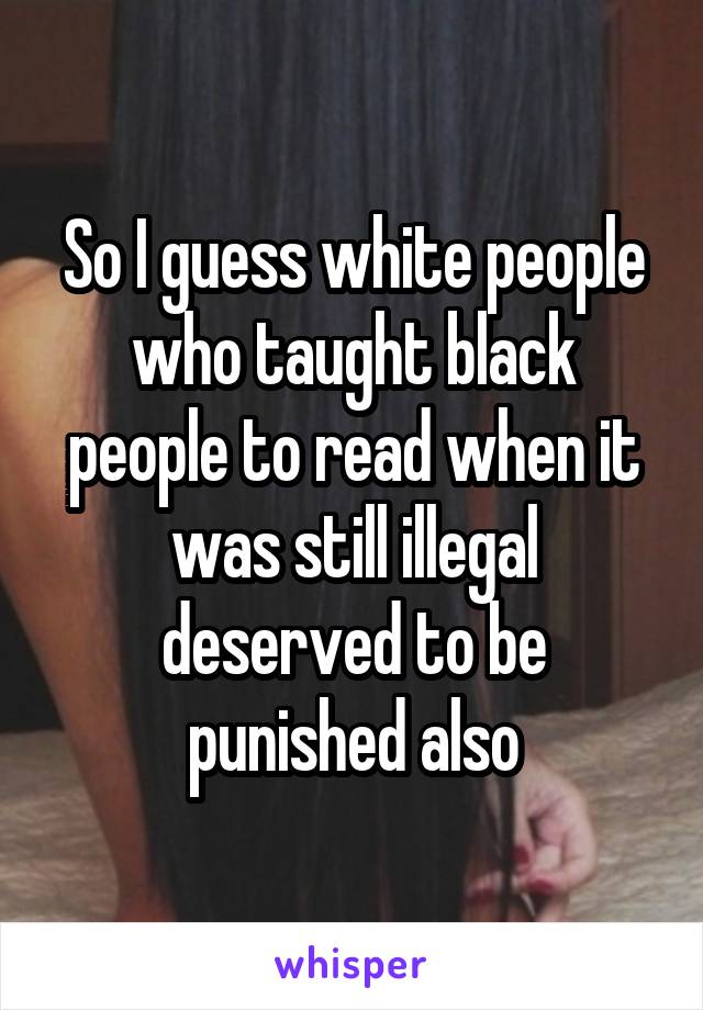 So I guess white people who taught black people to read when it was still illegal deserved to be punished also