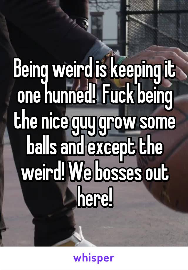Being weird is keeping it one hunned!  Fuck being the nice guy grow some balls and except the weird! We bosses out here!