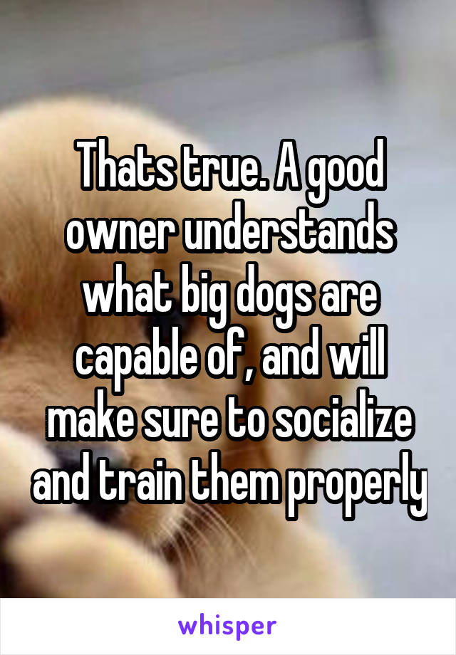 Thats true. A good owner understands what big dogs are capable of, and will make sure to socialize and train them properly