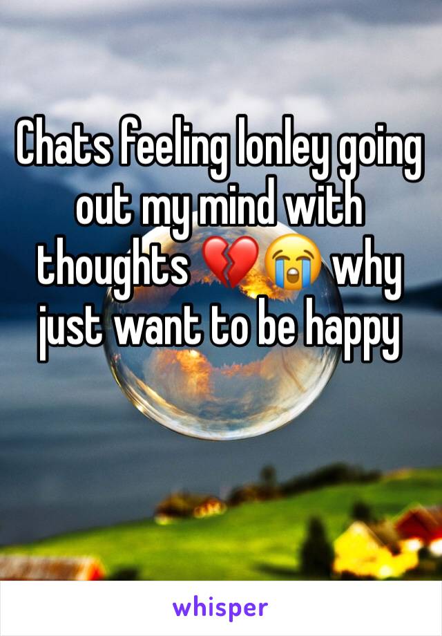 Chats feeling lonley going out my mind with thoughts 💔😭 why just want to be happy 