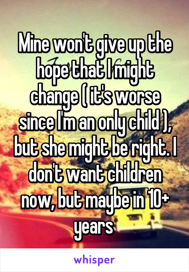 Mine won't give up the hope that I might change ( it's worse since I'm an only child ), but she might be right. I don't want children now, but maybe in 10+ years 