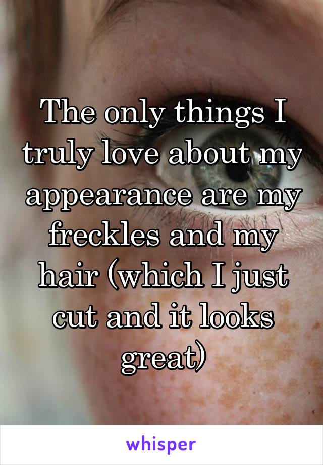 The only things I truly love about my appearance are my freckles and my hair (which I just cut and it looks great)