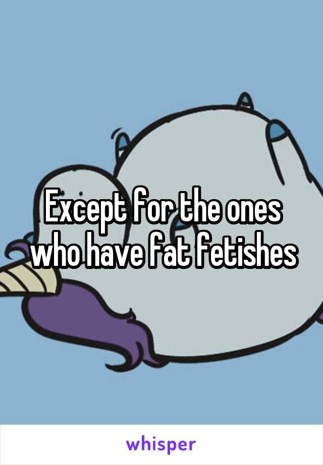 Except for the ones who have fat fetishes