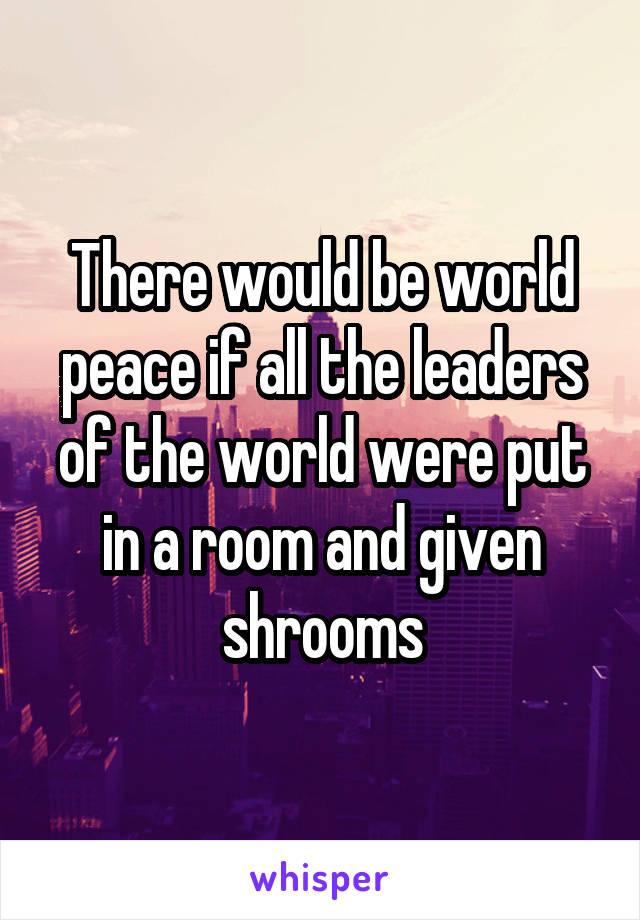 There would be world peace if all the leaders of the world were put in a room and given shrooms