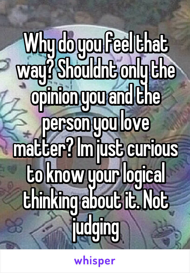 Why do you feel that way? Shouldnt only the opinion you and the person you love matter? Im just curious to know your logical thinking about it. Not judging