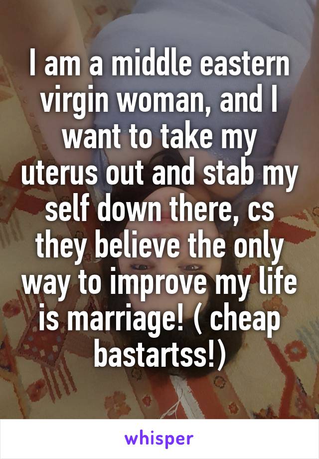 I am a middle eastern virgin woman, and I want to take my uterus out and stab my self down there, cs they believe the only way to improve my life is marriage! ( cheap bastartss!)
 