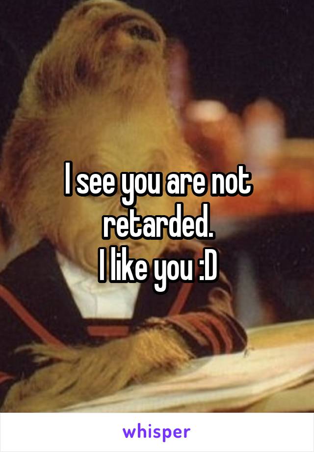 I see you are not retarded.
I like you :D