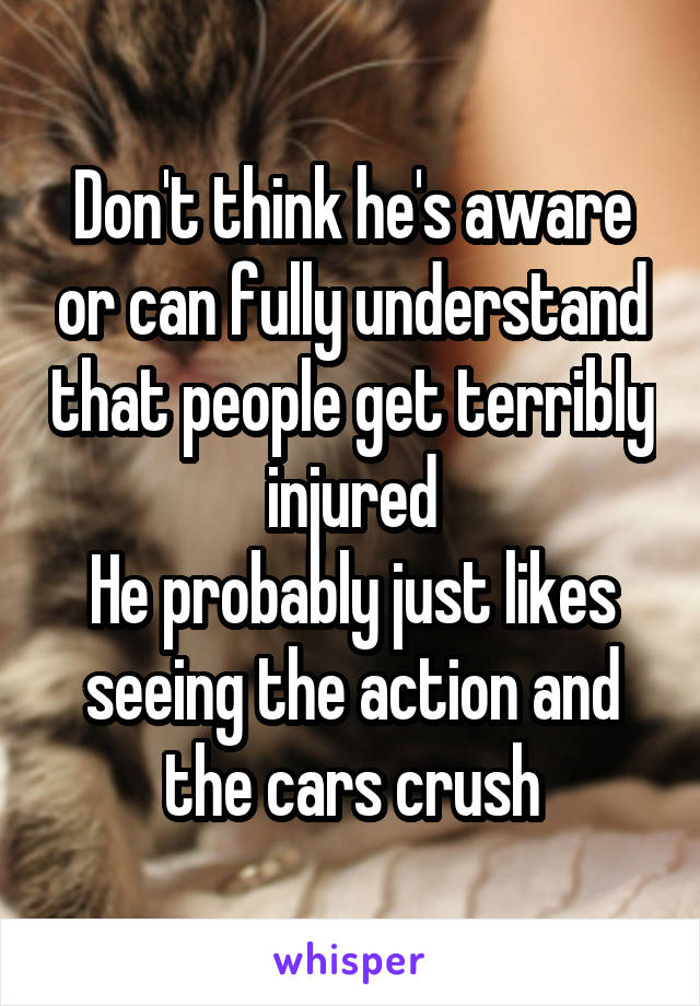  Don't think he's aware or can fully understand that people get terribly injured
He probably just likes seeing the action and the cars crush