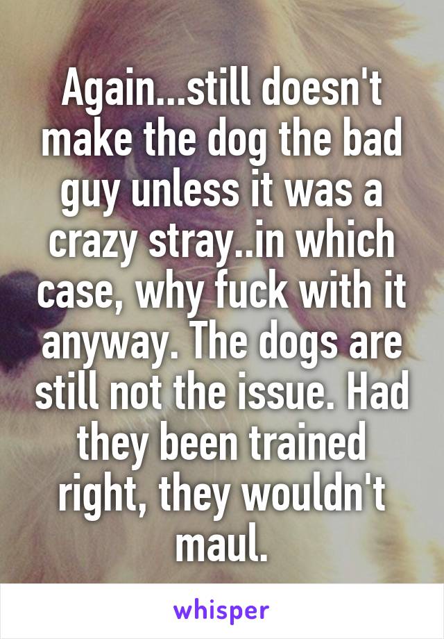 Again...still doesn't make the dog the bad guy unless it was a crazy stray..in which case, why fuck with it anyway. The dogs are still not the issue. Had they been trained right, they wouldn't maul.