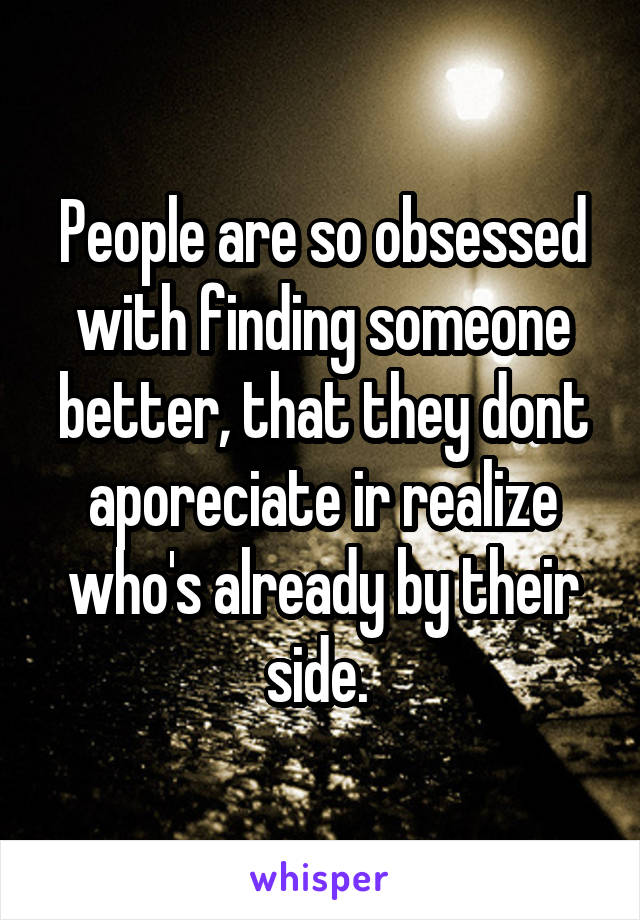 People are so obsessed with finding someone better, that they dont aporeciate ir realize who's already by their side. 