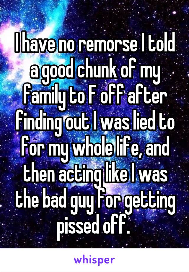 I have no remorse I told a good chunk of my family to F off after finding out I was lied to for my whole life, and then acting like I was the bad guy for getting pissed off. 