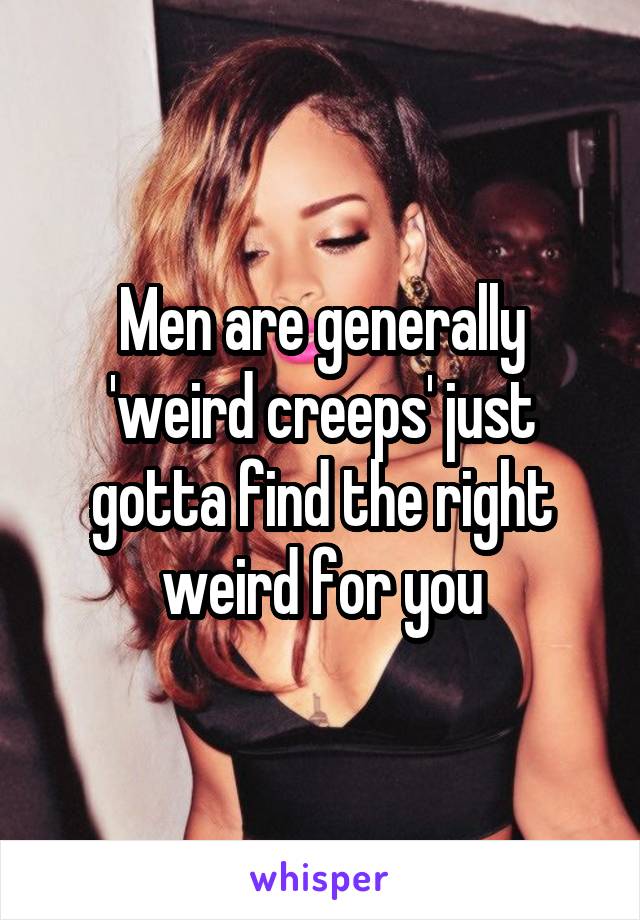 Men are generally 'weird creeps' just gotta find the right weird for you