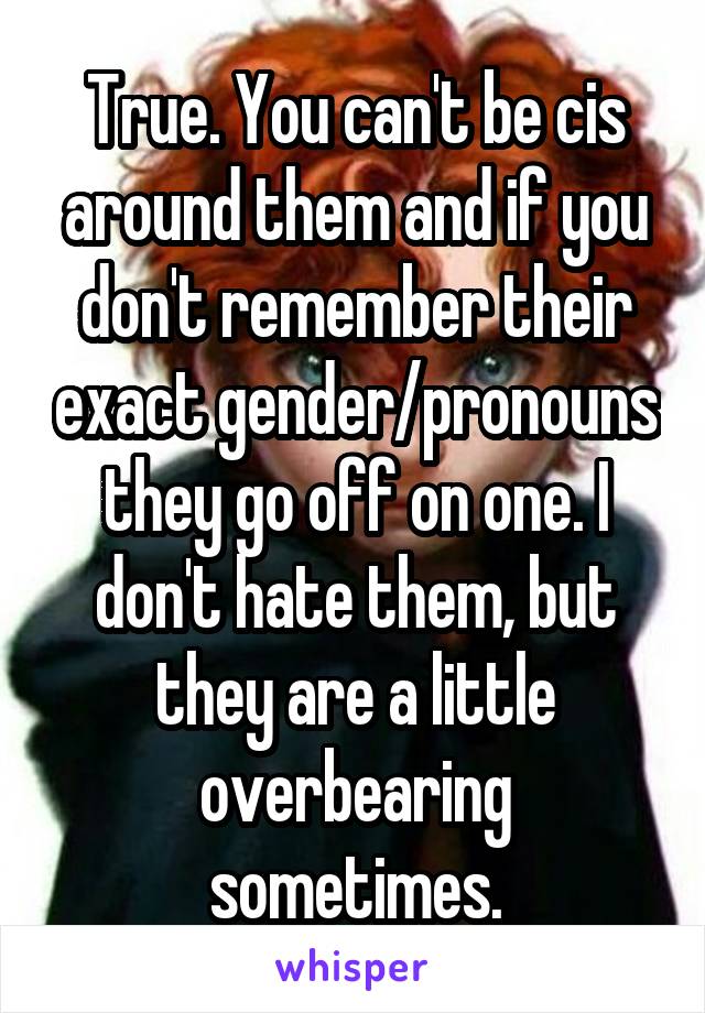 True. You can't be cis around them and if you don't remember their exact gender/pronouns they go off on one. I don't hate them, but they are a little overbearing sometimes.