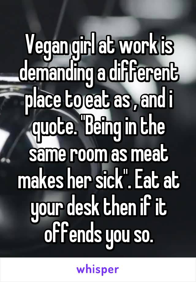 Vegan girl at work is demanding a different place to eat as , and i quote. "Being in the same room as meat makes her sick". Eat at your desk then if it offends you so.