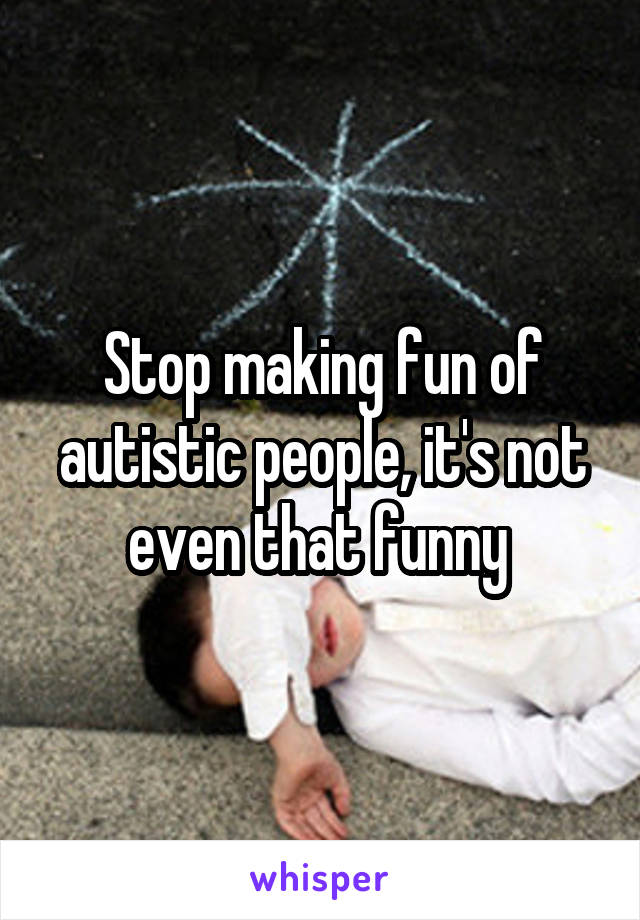 Stop making fun of autistic people, it's not even that funny 
