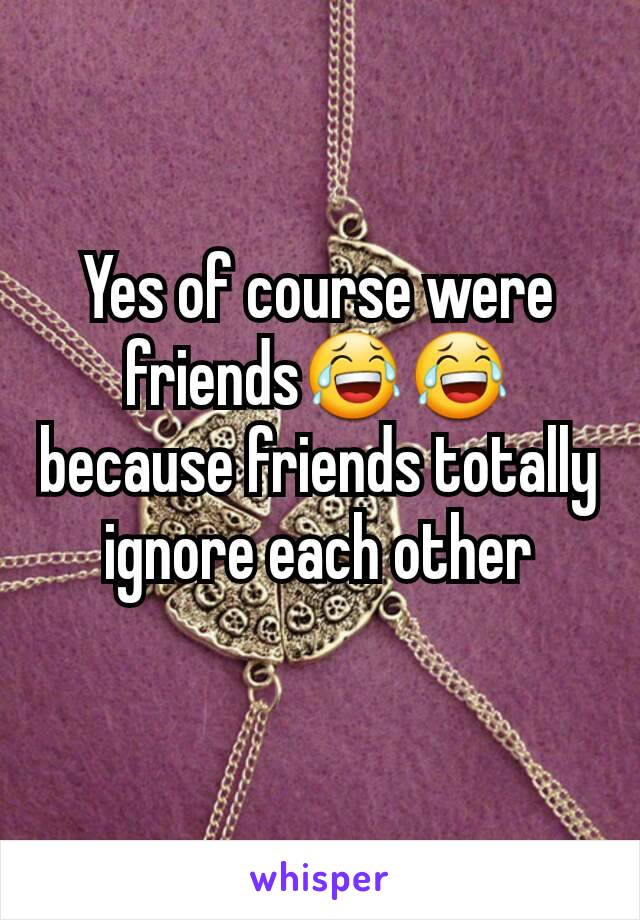 Yes of course were friends😂😂because friends totally ignore each other

