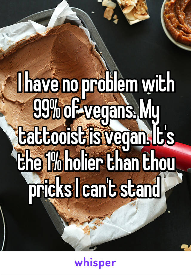I have no problem with 99% of vegans. My tattooist is vegan. It's the 1% holier than thou pricks I can't stand 