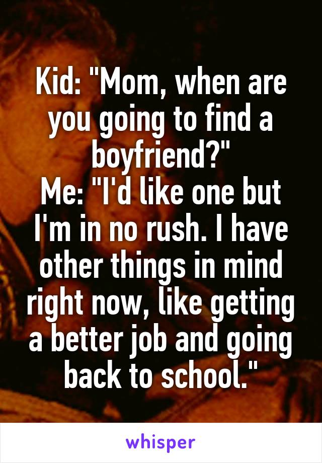 Kid: "Mom, when are you going to find a boyfriend?"
Me: "I'd like one but I'm in no rush. I have other things in mind right now, like getting a better job and going back to school."