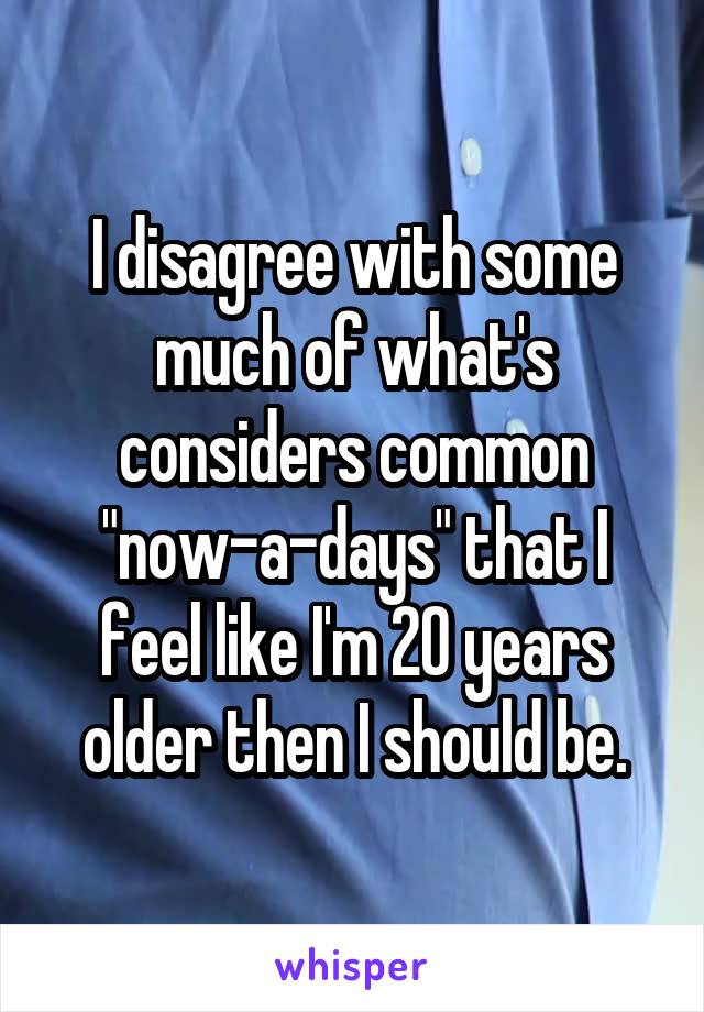 I disagree with some much of what's considers common "now-a-days" that I feel like I'm 20 years older then I should be.