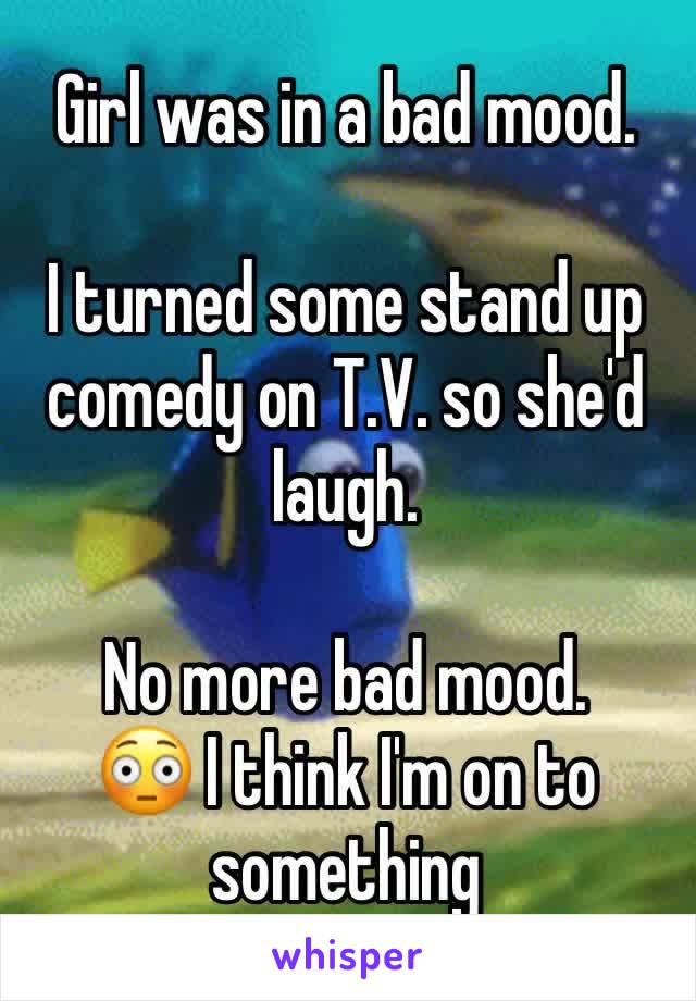 Girl was in a bad mood. 

I turned some stand up comedy on T.V. so she'd laugh.

No more bad mood.
😳 I think I'm on to something 