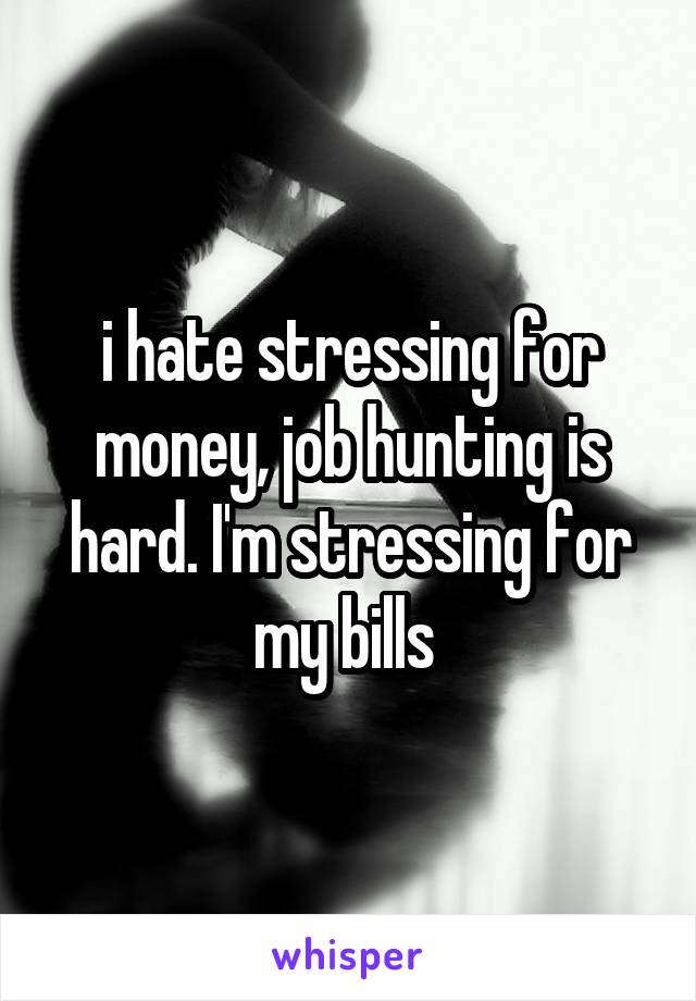 i hate stressing for money, job hunting is hard. I'm stressing for my bills 