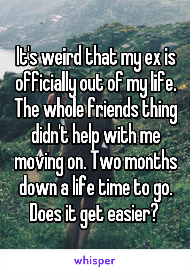 It's weird that my ex is officially out of my life. The whole friends thing didn't help with me moving on. Two months down a life time to go. Does it get easier? 
